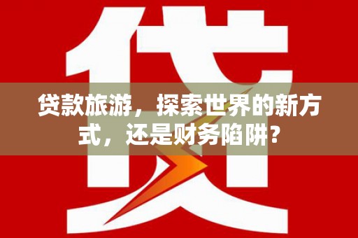 康乐贷款旅游，探索世界的新方式，还是财务陷阱？